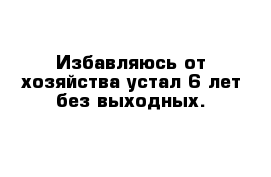 Избавляюсь от хозяйства устал 6 лет без выходных.